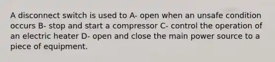 A disconnect switch is used to A- open when an unsafe condition occurs B- stop and start a compressor C- control the operation of an electric heater D- open and close the main power source to a piece of equipment.