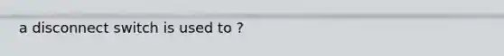 a disconnect switch is used to ?