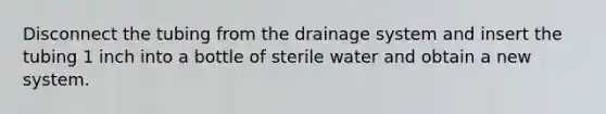 Disconnect the tubing from the drainage system and insert the tubing 1 inch into a bottle of sterile water and obtain a new system.