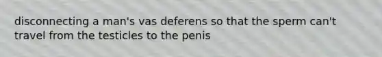 disconnecting a man's vas deferens so that the sperm can't travel from the testicles to the penis