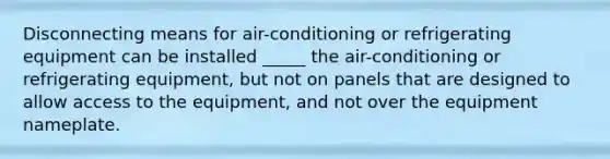 Disconnecting means for air-conditioning or refrigerating equipment can be installed _____ the air-conditioning or refrigerating equipment, but not on panels that are designed to allow access to the equipment, and not over the equipment nameplate.