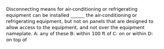 Disconnecting means for air-conditioning or refrigerating equipment can be installed ______ the air-conditioning or refrigerating equipment, but not on panels that are designed to allow access to the equipment, and not over the equipment nameplate. A: any of these B: within 100 ft of C: on or within D: on top of