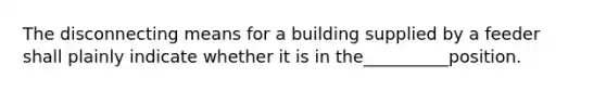 The disconnecting means for a building supplied by a feeder shall plainly indicate whether it is in the__________position.