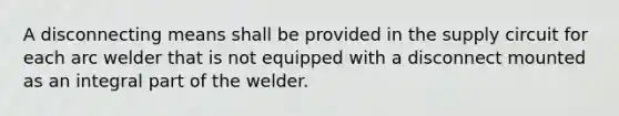 A disconnecting means shall be provided in the supply circuit for each arc welder that is not equipped with a disconnect mounted as an integral part of the welder.