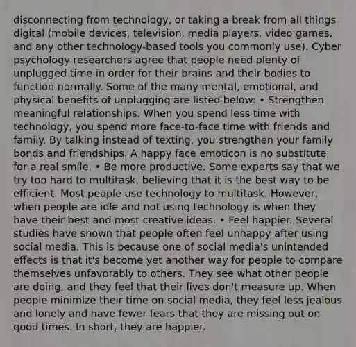 disconnecting from technology, or taking a break from all things digital (mobile devices, television, media players, video games, and any other technology-based tools you commonly use). Cyber psychology researchers agree that people need plenty of unplugged time in order for their brains and their bodies to function normally. Some of the many mental, emotional, and physical benefits of unplugging are listed below: • Strengthen meaningful relationships. When you spend less time with technology, you spend more face-to-face time with friends and family. By talking instead of texting, you strengthen your family bonds and friendships. A happy face emoticon is no substitute for a real smile. • Be more productive. Some experts say that we try too hard to multitask, believing that it is the best way to be efficient. Most people use technology to multitask. However, when people are idle and not using technology is when they have their best and most creative ideas. • Feel happier. Several studies have shown that people often feel unhappy after using social media. This is because one of social media's unintended effects is that it's become yet another way for people to compare themselves unfavorably to others. They see what other people are doing, and they feel that their lives don't measure up. When people minimize their time on social media, they feel less jealous and lonely and have fewer fears that they are missing out on good times. In short, they are happier.