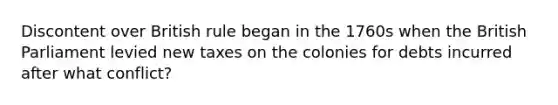 Discontent over British rule began in the 1760s when the British Parliament levied new taxes on the colonies for debts incurred after what conflict?