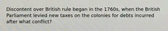 Discontent over British rule began in the 1760s, when the British Parliament levied new taxes on the colonies for debts incurred after what conflict?