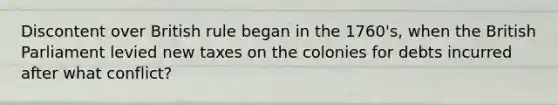 Discontent over British rule began in the 1760's, when the British Parliament levied new taxes on the colonies for debts incurred after what conflict?