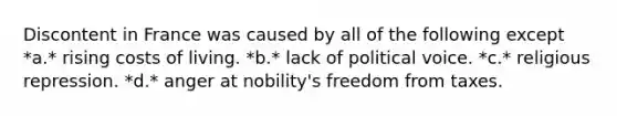 Discontent in France was caused by all of the following except *a.* rising costs of living. *b.* lack of political voice. *c.* religious repression. *d.* anger at nobility's freedom from taxes.