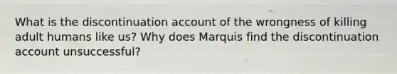 What is the discontinuation account of the wrongness of killing adult humans like us? Why does Marquis find the discontinuation account unsuccessful?