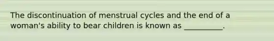 The discontinuation of menstrual cycles and the end of a woman's ability to bear children is known as __________.