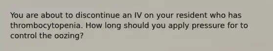 You are about to discontinue an IV on your resident who has thrombocytopenia. How long should you apply pressure for to control the oozing?