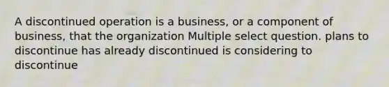 A discontinued operation is a business, or a component of business, that the organization Multiple select question. plans to discontinue has already discontinued is considering to discontinue