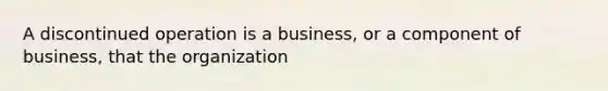 A discontinued operation is a business, or a component of business, that the organization