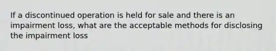 If a discontinued operation is held for sale and there is an impairment loss, what are the acceptable methods for disclosing the impairment loss