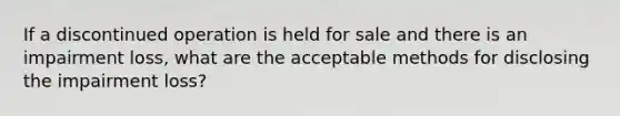 If a discontinued operation is held for sale and there is an impairment loss, what are the acceptable methods for disclosing the impairment loss?