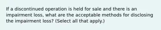 If a discontinued operation is held for sale and there is an impairment loss, what are the acceptable methods for disclosing the impairment loss? (Select all that apply.)