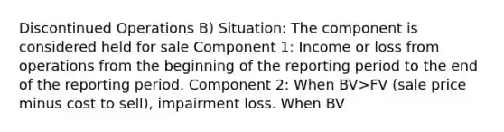 Discontinued Operations B) Situation: The component is considered held for sale Component 1: Income or loss from operations from the beginning of the reporting period to the end of the reporting period. Component 2: When BV>FV (sale price minus cost to sell), impairment loss. When BV<FV, potential gain should not be recognized. Income (loss) from discontinued operations: ?