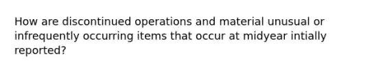 How are discontinued operations and material unusual or infrequently occurring items that occur at midyear intially reported?