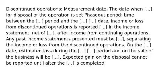 Discontinued operations: Measurement date: The date when [...] for disposal of the operation is set Phaseout period: time between the [...] period and the [...] [...] date. Income or loss from discontinued operations is reported [...] in the income statement, net of [...], after income from continuing operations. Any past income statements presented must be [...], separating the income or loss from the discontinued operations. On the [...] date, estimated loss during the [...] [...] period and on the sale of the business will be [...]. Expected gain on the disposal cannot be reported until after the [...] is completed