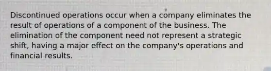 Discontinued operations occur when a company eliminates the result of operations of a component of the business. The elimination of the component need not represent a strategic shift, having a major effect on the company's operations and financial results.