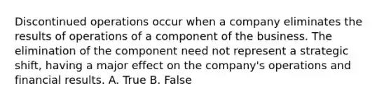 Discontinued operations occur when a company eliminates the results of operations of a component of the business. The elimination of the component need not represent a strategic shift, having a major effect on the company's operations and financial results. A. True B. False