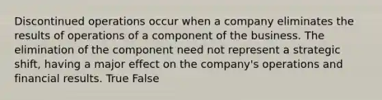 Discontinued operations occur when a company eliminates the results of operations of a component of the business. The elimination of the component need not represent a strategic shift, having a major effect on the company's operations and financial results. True False