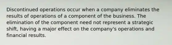 Discontinued operations occur when a company eliminates the results of operations of a component of the business. The elimination of the component need not represent a strategic shift, having a major effect on the company's operations and financial results.