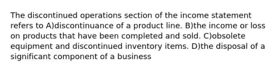 The discontinued operations section of the <a href='https://www.questionai.com/knowledge/kCPMsnOwdm-income-statement' class='anchor-knowledge'>income statement</a> refers to A)discontinuance of a product line. B)the income or loss on products that have been completed and sold. C)obsolete equipment and discontinued inventory items. D)the disposal of a significant component of a business