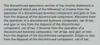 The discontinued operations section of the income statement is comprised of which one of the following? a) Income from the operation of a discontinued business component and gain or loss from the disposal of the discontinued component. B)Income from the operation of a discontinued business component, net of tax, and gain or loss from the disposal of the discontinued component, net of tax. C)Income from the operation of a discontinued business component, net of tax, and gain or loss from the disposal of the discontinued component. D)Gain or loss from the disposal of the discontinued component, net of tax.