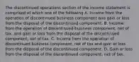 The discontinued operations section of the income statement is comprised of which one of the following A. Income from the operation of discontinued business component and gain or loss from the disposal of the discontinued component. B. Income from the operation of discontinued business component, net of tax, and gain or loss from the disposal of the discontinued component, net of tax. C. Income from the operation of discontinued business component, net of tax and gain or loss from the disposal of the discontinued component. D. Gain or loss from the disposal of the discontinued component, net of tax.