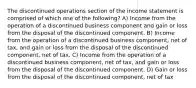 The discontinued operations section of the income statement is comprised of which one of the following? A) Income from the operation of a discontinued business component and gain or loss from the disposal of the discontinued component. B) Income from the operation of a discontinued business component, net of tax, and gain or loss from the disposal of the discontinued component, net of tax. C) Income from the operation of a discontinued business component, net of tax, and gain or loss from the disposal of the discontinued component. D) Gain or loss from the disposal of the discontinued component, net of tax