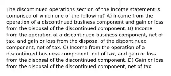 The discontinued operations section of the income statement is comprised of which one of the following? A) Income from the operation of a discontinued business component and gain or loss from the disposal of the discontinued component. B) Income from the operation of a discontinued business component, net of tax, and gain or loss from the disposal of the discontinued component, net of tax. C) Income from the operation of a discontinued business component, net of tax, and gain or loss from the disposal of the discontinued component. D) Gain or loss from the disposal of the discontinued component, net of tax