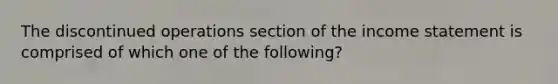 The discontinued operations section of the income statement is comprised of which one of the following?