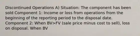 Discontinued Operations A) Situation: The component has been sold Component 1: Income or loss from operations from the beginning of the reporting period to the disposal date. Component 2: When BV>FV (sale price minus cost to sell), loss on disposal. When BV<FV, gain on disposal. Income (loss) from discontinued operations: ?