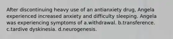 After discontinuing heavy use of an antianxiety drug, Angela experienced increased anxiety and difficulty sleeping. Angela was experiencing symptoms of a.withdrawal. b.transference. c.tardive dyskinesia. d.neurogenesis.