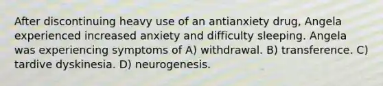 After discontinuing heavy use of an antianxiety drug, Angela experienced increased anxiety and difficulty sleeping. Angela was experiencing symptoms of A) withdrawal. B) transference. C) tardive dyskinesia. D) neurogenesis.