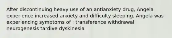 After discontinuing heavy use of an antianxiety drug, Angela experience increased anxiety and difficulty sleeping. Angela was experiencing symptoms of : transference withdrawal neurogenesis tardive dyskinesia