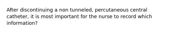 After discontinuing a non tunneled, percutaneous central catheter, it is most important for the nurse to record which information?