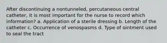 After discontinuing a nontunneled, percutaneous central catheter, it is most important for the nurse to record which information? a. Application of a sterile dressing b. Length of the catheter c. Occurrence of venospasms d. Type of ointment used to seal the tract