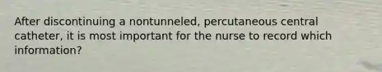 After discontinuing a nontunneled, percutaneous central catheter, it is most important for the nurse to record which information?