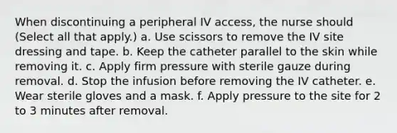 When discontinuing a peripheral IV access, the nurse should (Select all that apply.) a. Use scissors to remove the IV site dressing and tape. b. Keep the catheter parallel to the skin while removing it. c. Apply firm pressure with sterile gauze during removal. d. Stop the infusion before removing the IV catheter. e. Wear sterile gloves and a mask. f. Apply pressure to the site for 2 to 3 minutes after removal.