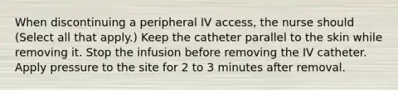 When discontinuing a peripheral IV access, the nurse should (Select all that apply.) Keep the catheter parallel to the skin while removing it. Stop the infusion before removing the IV catheter. Apply pressure to the site for 2 to 3 minutes after removal.