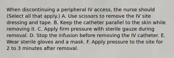 When discontinuing a peripheral IV access, the nurse should (Select all that apply.) A. Use scissors to remove the IV site dressing and tape. B. Keep the catheter parallel to the skin while removing it. C. Apply firm pressure with sterile gauze during removal. D. Stop the infusion before removing the IV catheter. E. Wear sterile gloves and a mask. F. Apply pressure to the site for 2 to 3 minutes after removal.