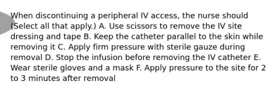 When discontinuing a peripheral IV access, the nurse should (Select all that apply.) A. Use scissors to remove the IV site dressing and tape B. Keep the catheter parallel to the skin while removing it C. Apply firm pressure with sterile gauze during removal D. Stop the infusion before removing the IV catheter E. Wear sterile gloves and a mask F. Apply pressure to the site for 2 to 3 minutes after removal