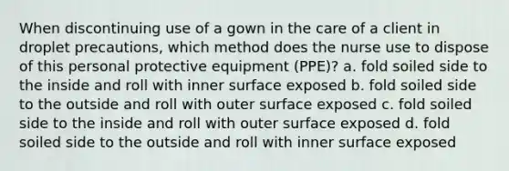 When discontinuing use of a gown in the care of a client in droplet precautions, which method does the nurse use to dispose of this personal protective equipment (PPE)? a. fold soiled side to the inside and roll with inner surface exposed b. fold soiled side to the outside and roll with outer surface exposed c. fold soiled side to the inside and roll with outer surface exposed d. fold soiled side to the outside and roll with inner surface exposed