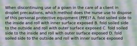 When discontinuing use of a gown in the care of a client in droplet precautions, which method does the nurse use to dispose of this personal protective equipment (PPE)? A. fold soiled side to the inside and roll with inner surface exposed B. fold soiled side to the outside and roll with outer surface exposed C. fold soiled side to the inside and roll with outer surface exposed D. fold soiled side to the outside and roll with inner surface exposed