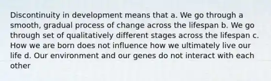 Discontinuity in development means that a. We go through a smooth, gradual process of change across the lifespan b. We go through set of qualitatively different stages across the lifespan c. How we are born does not influence how we ultimately live our life d. Our environment and our genes do not interact with each other