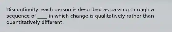 Discontinuity, each person is described as passing through a sequence of ____ in which change is qualitatively rather than quantitatively different.