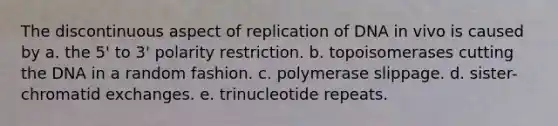 The discontinuous aspect of replication of DNA in vivo is caused by a. the 5' to 3' polarity restriction. b. topoisomerases cutting the DNA in a random fashion. c. polymerase slippage. d. sister-chromatid exchanges. e. trinucleotide repeats.